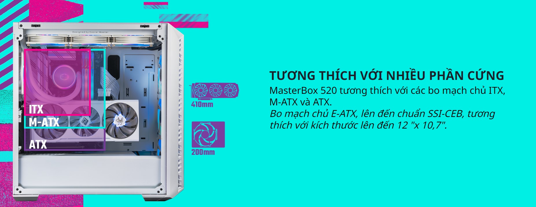 MasterBox 520 tương thích với các bo mạch chủ ITX, M-ATX và ATX. Bo mạch chủ E-ATX, lên đến chuẩn SSI-CEB, tương thích với kích thước lên đến 12 "x 10,7".
